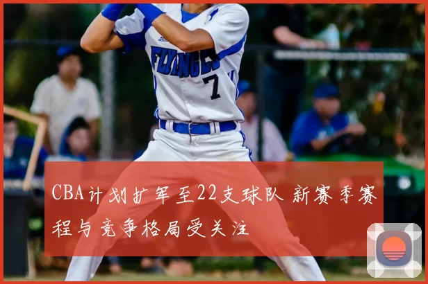 CBA计划扩军至22支球队 新赛季赛程与竞争格局受关注