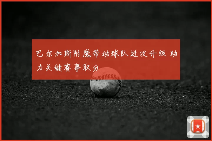 巴尔加斯附魔带动球队进攻升级 助力关键赛事取分