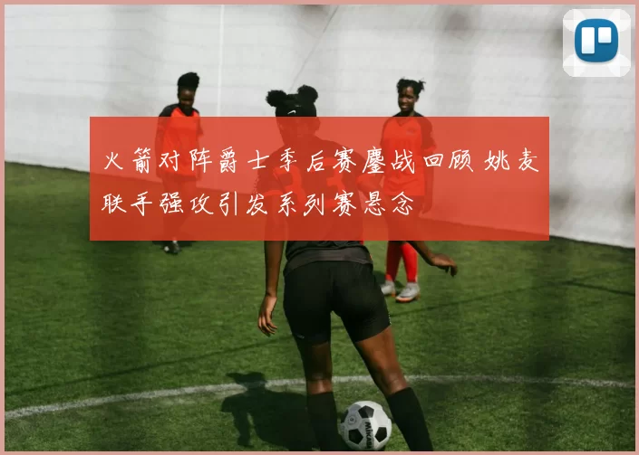 火箭对阵爵士季后赛鏖战回顾 姚麦联手强攻引发系列赛悬念