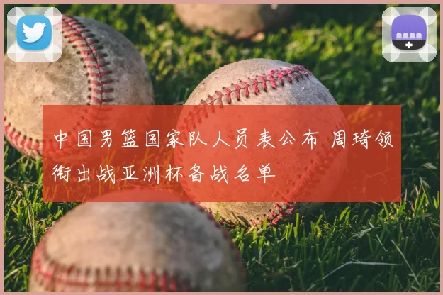 中国男篮国家队人员表公布 周琦领衔出战亚洲杯备战名单