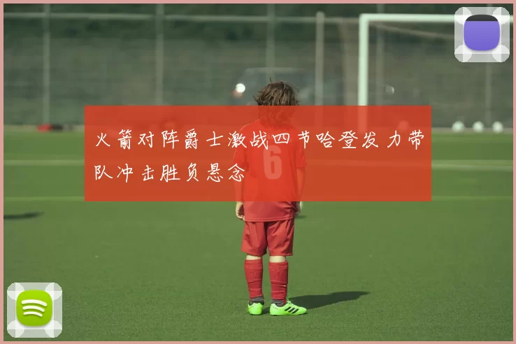 火箭对阵爵士激战四节哈登发力带队冲击胜负悬念