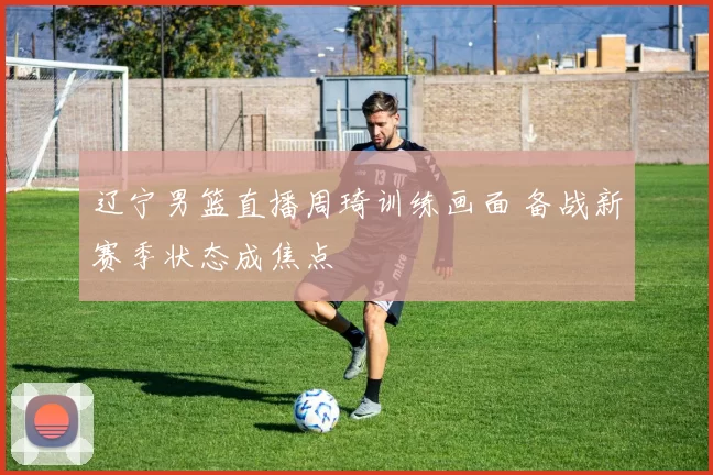 辽宁男篮直播周琦训练画面 备战新赛季状态成焦点