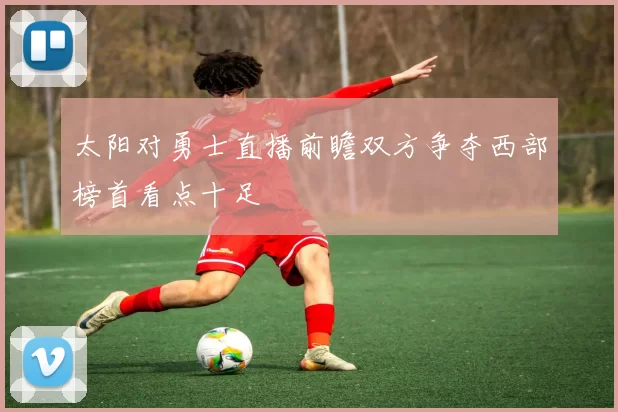 太阳对勇士直播前瞻双方争夺西部榜首看点十足