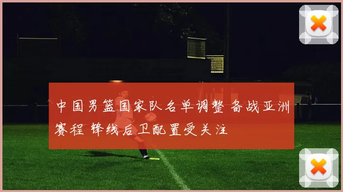 中国男篮国家队名单调整 备战亚洲赛程 锋线后卫配置受关注