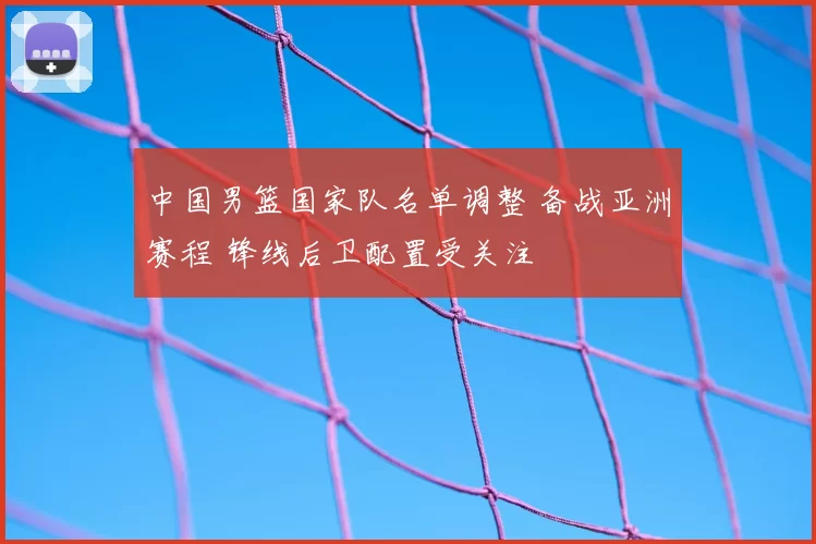 中国男篮国家队名单调整 备战亚洲赛程 锋线后卫配置受关注