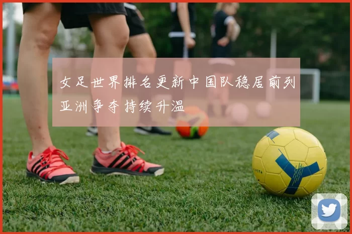 女足世界排名更新中国队稳居前列亚洲争夺持续升温