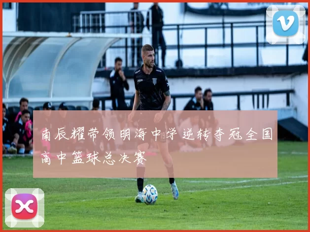 南辰耀带领明海中学逆转夺冠全国高中篮球总决赛