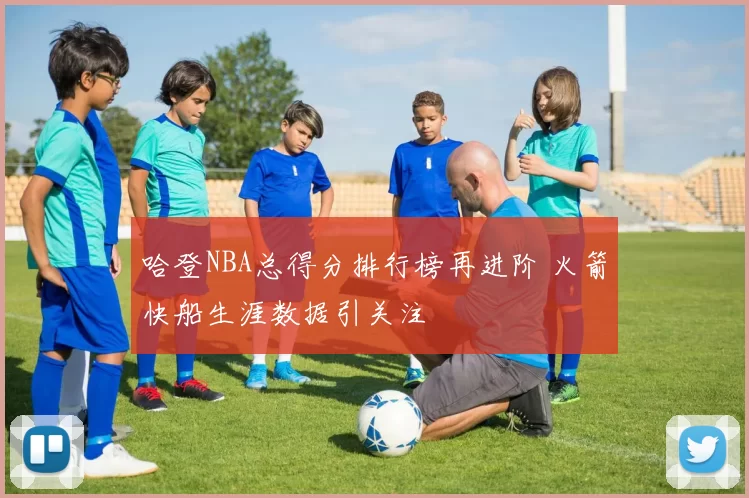 哈登NBA总得分排行榜再进阶 火箭快船生涯数据引关注