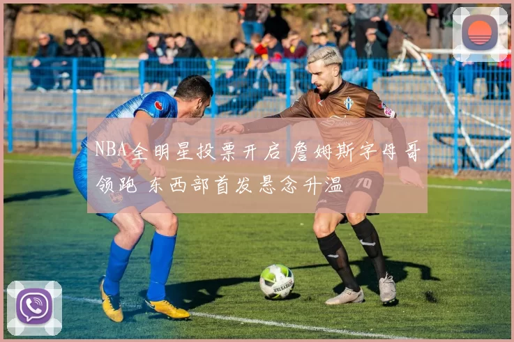 NBA全明星投票开启 詹姆斯字母哥领跑 东西部首发悬念升温