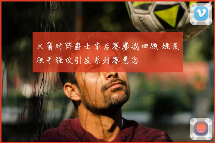 火箭对阵爵士季后赛鏖战回顾 姚麦联手强攻引发系列赛悬念