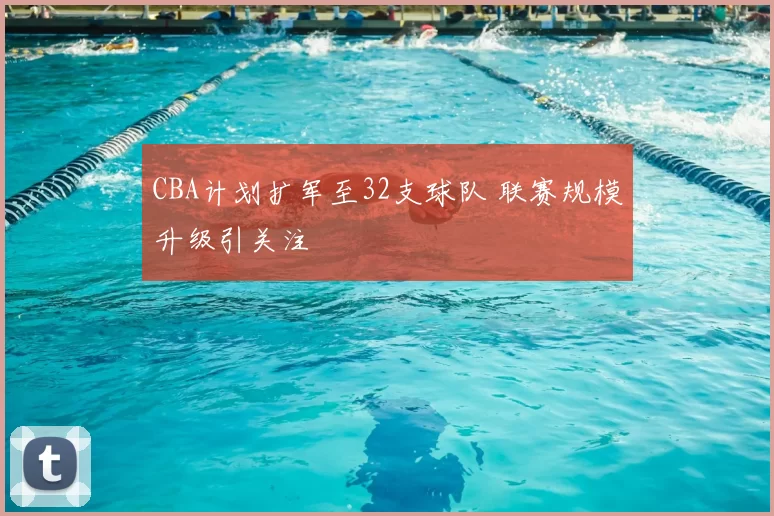CBA计划扩军至32支球队 联赛规模升级引关注