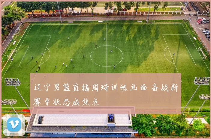 辽宁男篮直播周琦训练画面 备战新赛季状态成焦点