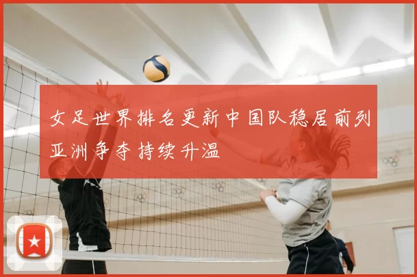 女足世界排名更新中国队稳居前列亚洲争夺持续升温