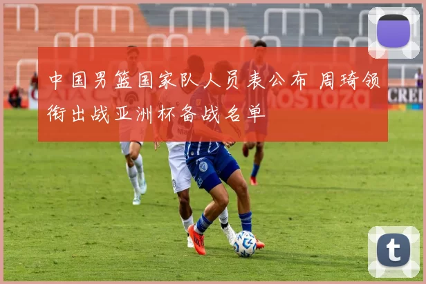 中国男篮国家队人员表公布 周琦领衔出战亚洲杯备战名单