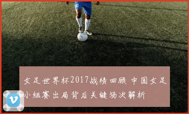 女足世界杯2017战绩回顾 中国女足小组赛出局背后关键场次解析