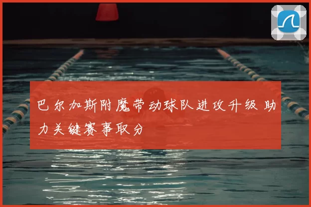巴尔加斯附魔带动球队进攻升级 助力关键赛事取分