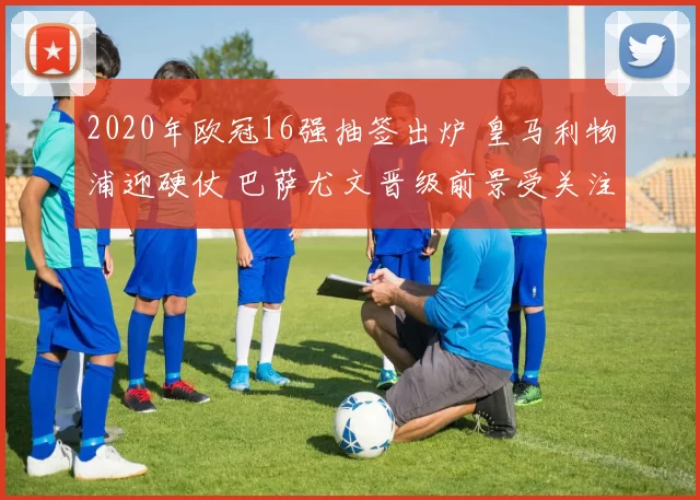 2020年欧冠16强抽签出炉 皇马利物浦迎硬仗 巴萨尤文晋级前景受关注