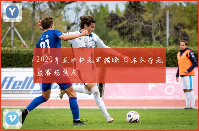 2020年亚洲杯冠军揭晓 日本队夺冠成赛场焦点