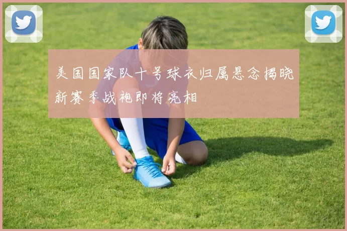 美国国家队十号球衣归属悬念揭晓新赛季战袍即将亮相