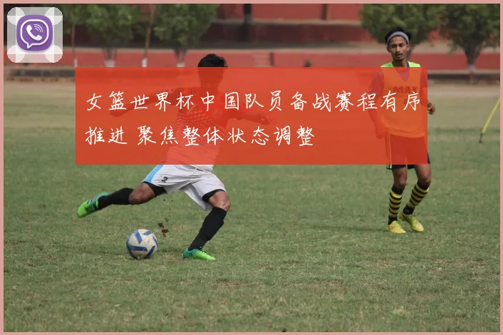 女篮世界杯中国队员备战赛程有序推进 聚焦整体状态调整