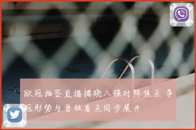 欧冠抽签直播揭晓八强对阵焦点 争冠形势与晋级看点同步展开