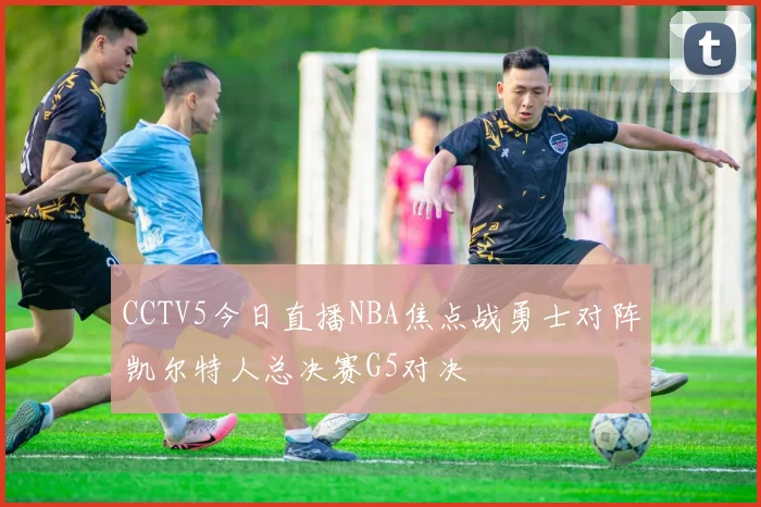 CCTV5今日直播NBA焦点战勇士对阵凯尔特人总决赛G5对决