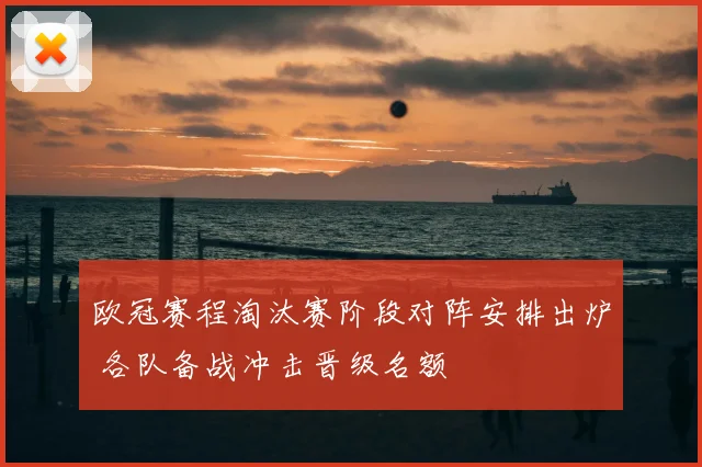 欧冠赛程淘汰赛阶段对阵安排出炉 各队备战冲击晋级名额