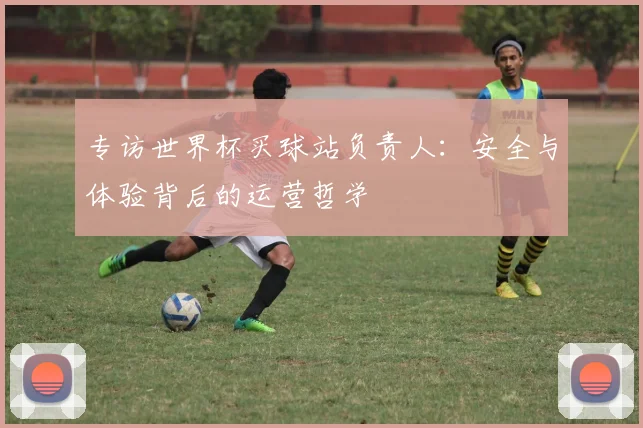 专访世界杯买球站负责人:安全与体验背后的运营哲学