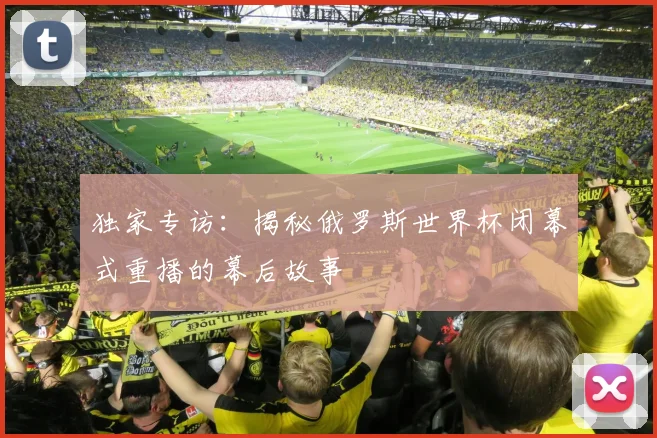 独家专访：揭秘俄罗斯世界杯闭幕式重播的幕后故事