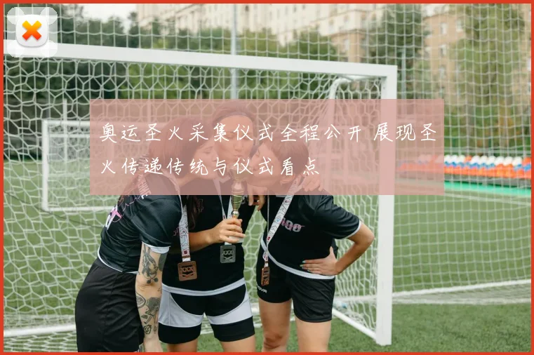 奥运圣火采集仪式全程公开 展现圣火传递传统与仪式看点