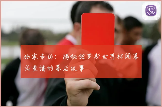 独家专访：揭秘俄罗斯世界杯闭幕式重播的幕后故事
