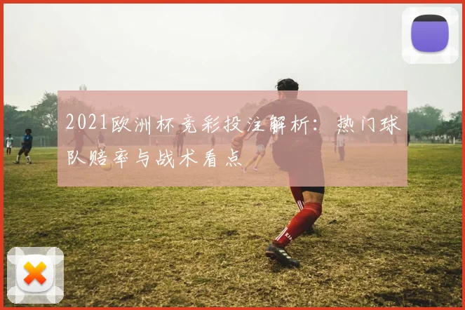 2021欧洲杯竞彩投注解析:热门球队赔率与战术看点