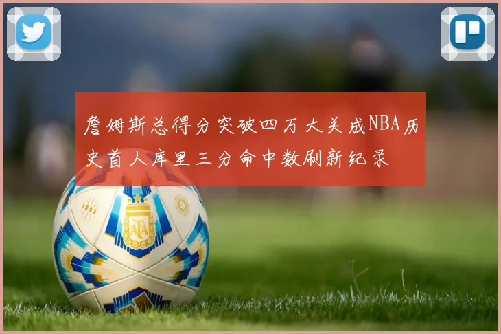 詹姆斯总得分突破四万大关成NBA历史首人库里三分命中数刷新纪录
