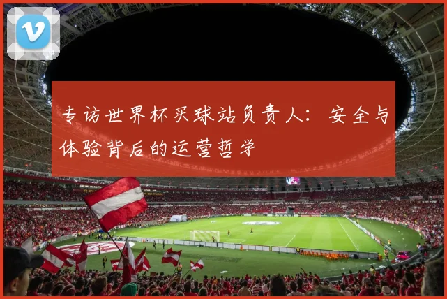 专访世界杯买球站负责人:安全与体验背后的运营哲学