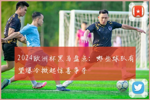 2024欧洲杯黑马盘点:哪些球队有望爆冷掀起惊喜争夺