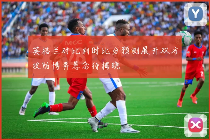 英格兰对比利时比分预测展开双方攻防博弈悬念待揭晓