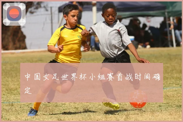 中国女足世界杯小组赛首战时间确定