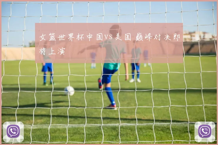 女篮世界杯中国vs美国 巅峰对决即将上演