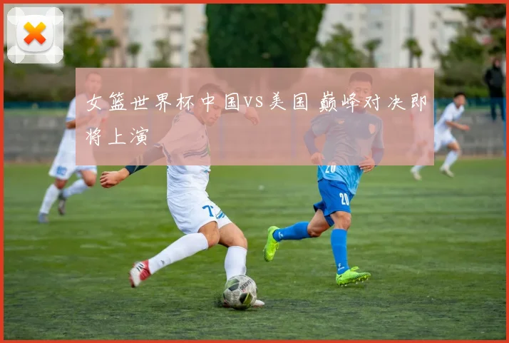 女篮世界杯中国vs美国 巅峰对决即将上演