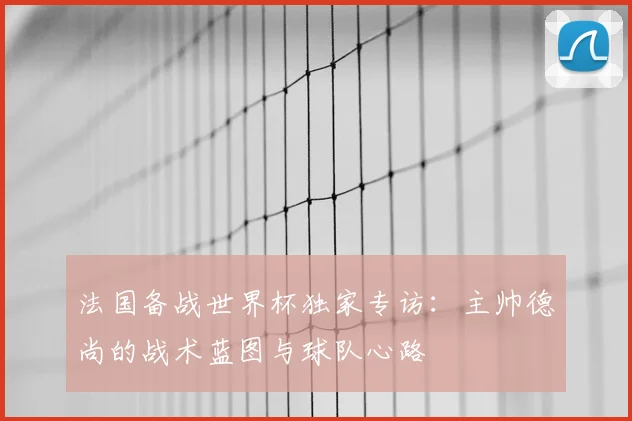 法国备战世界杯独家专访:主帅德尚的战术蓝图与球队心路