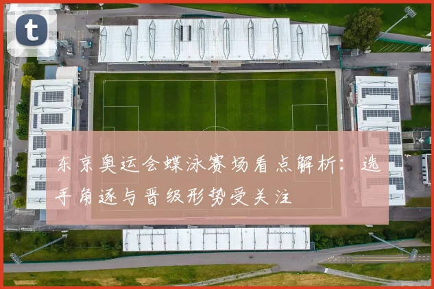 东京奥运会蝶泳赛场看点解析:选手角逐与晋级形势受关注