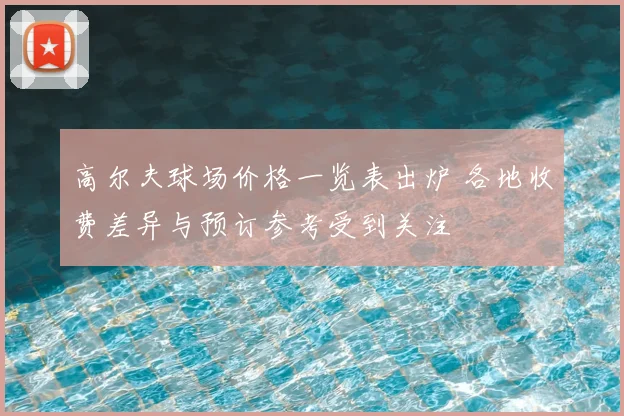 高尔夫球场价格一览表出炉 各地收费差异与预订参考受到关注