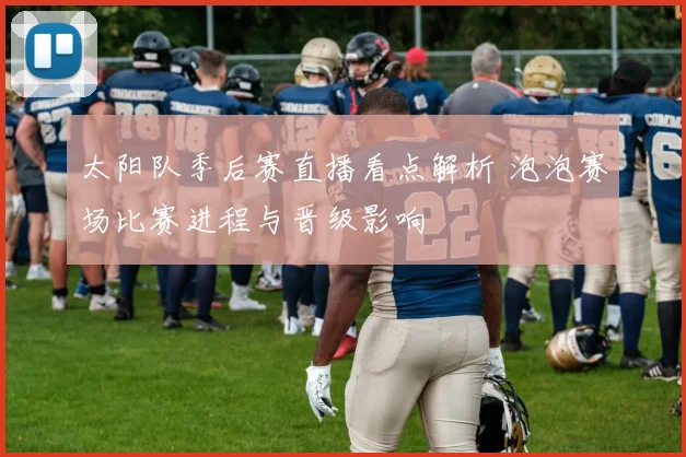 太阳队季后赛直播看点解析 泡泡赛场比赛进程与晋级影响