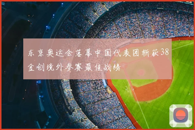 东京奥运会落幕中国代表团斩获38金创境外参赛最佳战绩