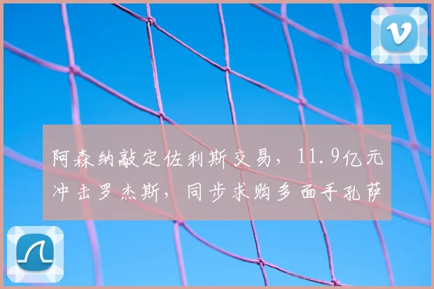 阿森纳敲定佐利斯交易,11.9亿元冲击罗杰斯,同步求购多面手孔萨